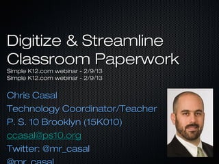 Digitize & Streamline
Classroom Paperwork
Simple K12.com webinar - 2/9/13
Simple K12.com webinar - 2/9/13


Chris Casal
Technology Coordinator/Teacher
P. S. 10 Brooklyn (15K010)
ccasal@ps10.org
Twitter: @mr_casal
 