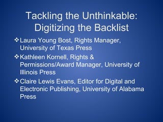 Tackling the Unthinkable:
     Digitizing the Backlist
 Laura Young Bost, Rights Manager,
  University of Texas Press
 Kathleen Kornell, Rights &
  Permissions/Award Manager, University of
  Illinois Press
 Claire Lewis Evans, Editor for Digital and
  Electronic Publishing, University of Alabama
  Press
 