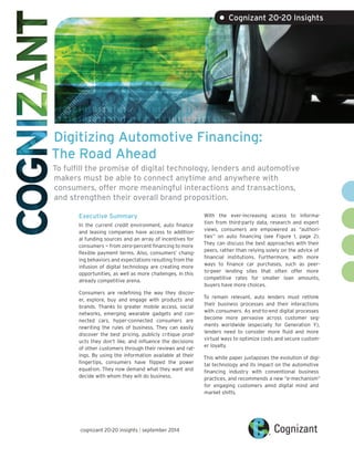 Digitizing Automotive Financing: The Road AheadTo fulfill the promise of digital technology, lenders and automotive makers must be able to connect anytime and anywhere with consumers, offer more meaningful interactions and transactions, and strengthen their overall brand proposition. 
Executive Summary 
In the current credit environment, auto finance and leasing companies have access to addition- al funding sources and an array of incentives for consumers — from zero-percent financing to more flexible payment terms. Also, consumers’ chang- ing behaviors and expectations resulting from the 
infusion of digital technology are creating more opportunities, as well as more challenges, in this already competitive arena. 
Consumers are redefining the way they discover, explore, buy and engage with products and brands. Thanks to greater mobile access, social networks, emerging wearable gadgets and connected cars, hyper-connected consumers are rewriting the rules of business. They can easily discover the best pricing, publicly critique products they don’t like, and influence the decisions of other customers through their reviews and ratings. By using the information available at their fingertips, consumers have flipped the power equation. They now demand what they want and decide with whom they will do business. 
With the ever-increasing access to information from third-party data, research and expert views, consumers are empowered as “authorities” on auto financing (see Figure 1, page 2). They can discuss the best approaches with their peers, rather than relying solely on the advice of 
financial institutions. Furthermore, with more ways to finance car purchases, such as peer- to-peer lending sites that often offer more competitive rates for smaller loan amounts, buyers have more choices. 
To remain relevant, auto lenders must rethink their business processes and their interactions with consumers. As end-to-end digital processes become more pervasive across customer segments worldwide (especially for Generation Y), lenders need to consider more fluid and more 
virtual ways to optimize costs and secure custom- er loyalty. 
This white paper juxtaposes the evolution of digital technology and its impact on the automotive financing industry with conventional business practices, and recommends a new “e-mechanism” for engaging customers amid digital mind and market shifts. 
• Cognizant 20-20 Insights 
cognizant 20-20 insights | september 2014  