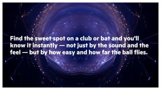 Find the sweet spot on a club or bat and you’ll
know it instantly — not just by the sound and the
feel — but by how easy and how far the ball flies.
 