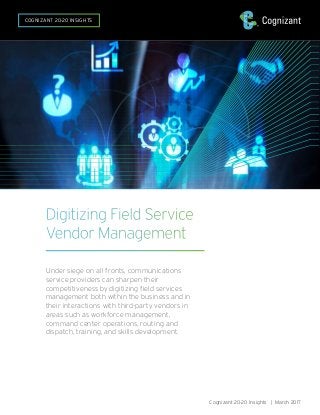 Digitizing Field Service
Vendor Management
Under siege on all fronts, communications
service providers can sharpen their
competitiveness by digitizing field services
management both within the business and in
their interactions with third-party vendors in
areas such as workforce management,
command center operations, routing and
dispatch, training, and skills development.
Cognizant 20-20 Insights | March 2017
COGNIZANT 20-20 INSIGHTS
 