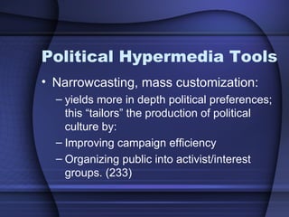 Political Hypermedia Tools Narrowcasting, mass customization: yields more in depth political preferences; this “tailors” the production of political culture by: Improving campaign efficiency Organizing public into activist/interest groups. (233) 