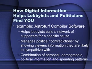 How Digital Information  Helps Lobbyists and Politicians Find YOU example: Astroturf Compiler Software Helps lobbyists build a network of supporters for a specific cause Manages political “contradictions” by showing viewers information they are likely to sympathize with Combination of personal, demographic, political information and spending patterns 