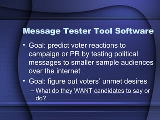 Message Tester Tool Software Goal: predict voter reactions to campaign or PR by testing political messages to smaller sample audiences over the internet Goal: figure out voters’ unmet desires What do they WANT candidates to say or do? 