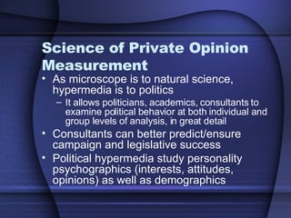 Science of Private Opinion Measurement As microscope is to natural science, hypermedia is to politics It allows politicians, academics, consultants to examine political behavior at both individual and group levels of analysis, in great detail Consultants can better predict/ensure campaign and legislative success  Political hypermedia study personality psychographics (interests, attitudes, opinions) as well as demographics 