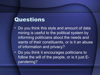 Questions Do you think this style and amount of data mining is useful to the political system by informing politicians about the needs and wants of their constituents, or is it an abuse of information and privacy? Do you think it encourages politicians to follow the will of the people, or is it just E-pandering? 