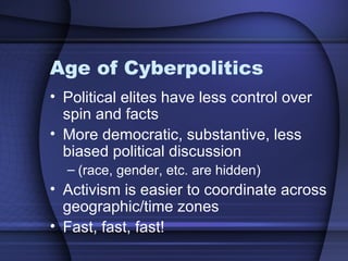 Age of Cyberpolitics  Political elites have less control over spin and facts More democratic, substantive, less biased political discussion  (race, gender, etc. are hidden) Activism is easier to coordinate across geographic/time zones Fast, fast, fast! 