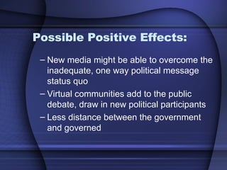 Possible Positive Effects: New media might be able to overcome the inadequate, one way political message status quo Virtual communities add to the public debate, draw in new political participants Less distance between the government and governed 