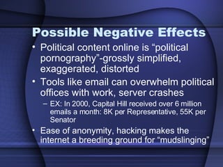 Possible Negative Effects Political content online is “political pornography”-grossly simplified, exaggerated, distorted Tools like email can overwhelm political offices with work, server crashes EX: In 2000, Capital Hill received over 6 million emails a month: 8K per Representative, 55K per Senator Ease of anonymity, hacking makes the internet a breeding ground for “mudslinging” 