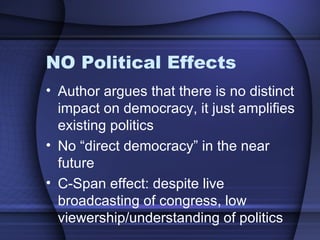 NO Political Effects Author argues that there is no distinct impact on democracy, it just amplifies existing politics No “direct democracy” in the near future C-Span effect: despite live broadcasting of congress, low viewership/understanding of politics 