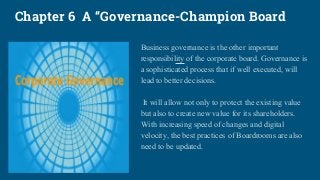 Chapter 6 A “Governance-Champion Board
Business governance is the other important
responsibility of the corporate board. Governance is
a sophisticated process that if well executed, will
lead to better decisions.
It will allow not only to protect the existing value
but also to create new value for its shareholders.
With increasing speed of changes and digital
velocity, the best practices of Boardrooms are also
need to be updated.
 