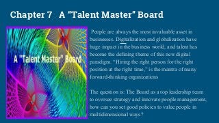 Chapter 7 A “Talent Master” Board
People are always the most invaluable asset in
businesses. Digitalization and globalization have
huge impact in the business world, and talent has
become the defining theme of this new digital
paradigm. “Hiring the right person for the right
position at the right time,” is the mantra of many
forward-thinking organizations
The question is: The Board as a top leadership team
to oversee strategy and innovate people management,
how can you set good policies to value people in
multidimensional ways?
 