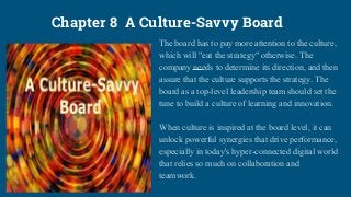 Chapter 8 A Culture-Savvy Board
The board has to pay more attention to the culture,
which will "eat the strategy" otherwise. The
company needs to determine its direction, and then
assure that the culture supports the strategy. The
board as a top-level leadership team should set the
tune to build a culture of learning and innovation.
When culture is inspired at the board level, it can
unlock powerful synergies that drive performance,
especially in today's hyper-connected digital world
that relies so much on collaboration and
teamwork.
 