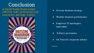 Conclusion
A Digital Ready Board is high-
effective, high- performing, high-
innovative, and high- mature.
● Oversee business strategy.
● Monitor business performance
● Empower IT and inspire
innovation
● Enforce governance
● Set Tone for corporate culture.
 