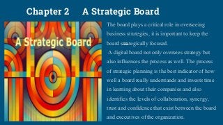 Chapter 2 A Strategic Board
The board plays a critical role in overseeing
business strategies, it is important to keep the
board strategically focused.
A digital board not only oversees strategy but
also influences the process as well. The process
of strategic planning is the best indicator of how
well a board really understands and invests time
in learning about their companies and also
identifies the levels of collaboration, synergy,
trust and confidence that exist between the board
and executives of the organization.
 