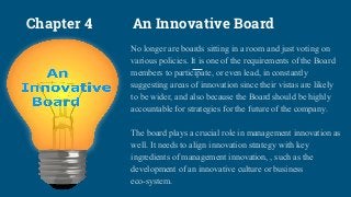 Chapter 4 An Innovative Board
No longer are boards sitting in a room and just voting on
various policies. It is one of the requirements of the Board
members to participate, or even lead, in constantly
suggesting areas of innovation since their vistas are likely
to be wider, and also because the Board should be highly
accountable for strategies for the future of the company.
The board plays a crucial role in management innovation as
well. It needs to align innovation strategy with key
ingredients of management innovation, , such as the
development of an innovative culture or business
eco-system.
 