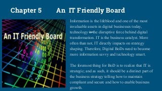 Chapter 5 An IT Friendly Board
Information is the lifeblood and one of the most
invaluable assets in digital businesses today,
technology is the disruptive force behind digital
transformation. IT is the business catalyst. More
often than not, IT directly impacts on strategy
shaping. Therefore, Digital BoDs need to become
more information savvy and technology smart.
The foremost thing for BoD is to realize that IT is
strategic; and as such, it should be a distinct part of
the business strategy telling how to maintain
compliant and secure and how to enable business
growth.
 