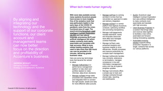 Copyright © 2022 Accenture. All rights reserved
With more data available across
many systems Accenture people
have access to more insights.
One of the analytics tools that
was particularly helpful in the
early days of the COVID-19
pandemic came from the cross-
functional area of Legal. The
award-winning Accenture Legal
Intelligent Contract Exploration
(ALICE) tool has natural
language processing (NLP) and
artificial intelligence (AI) which
makes contracts more easily
searchable and translates with
high accuracy. What is more,
market leading analytics that
used to take more than 500 hours
can now be provided in 30
minutes, delivering greater
business value.
Here are some key technology
tools that became the vehicle
to value:
• Manage myBusiness is a
performance management
platform to help client and
portfolio leaders to make
informed, data-driven decisions.
• Manage mySales brings sales
processes and capabilities online
and integrates them to connect
the right people, assets and data
for more effective sales pursuits.
• Manage myPrice is a pricing
architect in-a-box that has
reinvented our approach to sales
and delivery integration.
• Manage myDeal is a central
platform that digitizes Accenture
contracts, optimizing workflow
and promoting transparency.
• Manage myEngagements
handles teamwork, tracks
and forecasts resources’
work effort and manages
contract financials.
• Manage myTeam uses
enhanced analytics and
business insights to drive
efficiencies, simplify processes
and improve productivity for
complex team management.
• Manage myRecords handles
new contracts, extensions
or terminations, manages
compliance in line with
information management
policy and has at-a-glance
progress updates.
• Manage myContracts offers
a simple way to track and
manage contracts through
shared data, reporting
and dashboards.
• ALICE, Accenture Legal
Intelligent Contract Exploration
tool uses artificial intelligence
to make contracts more
searchable and translate
with high accuracy.
• Client Business Projection is
a solution that brings sales
and revenue data together
to facilitate a new online,
automated and forward-
looking forecasting capability.
• Automated invoicing
solution supports billing
production requests in a
single, cohesive flow across
our various platforms.
When tech meets human ingenuity
By aligning and
integrating our
technology and the
support of our corporate
functions, our client
account and
management teams
can now better
focus on the direction
and profitability of
Accenture’s business.
ANDREW INCHLEY
Managing Director—Finance
Strategy and Enablement, Accenture
 