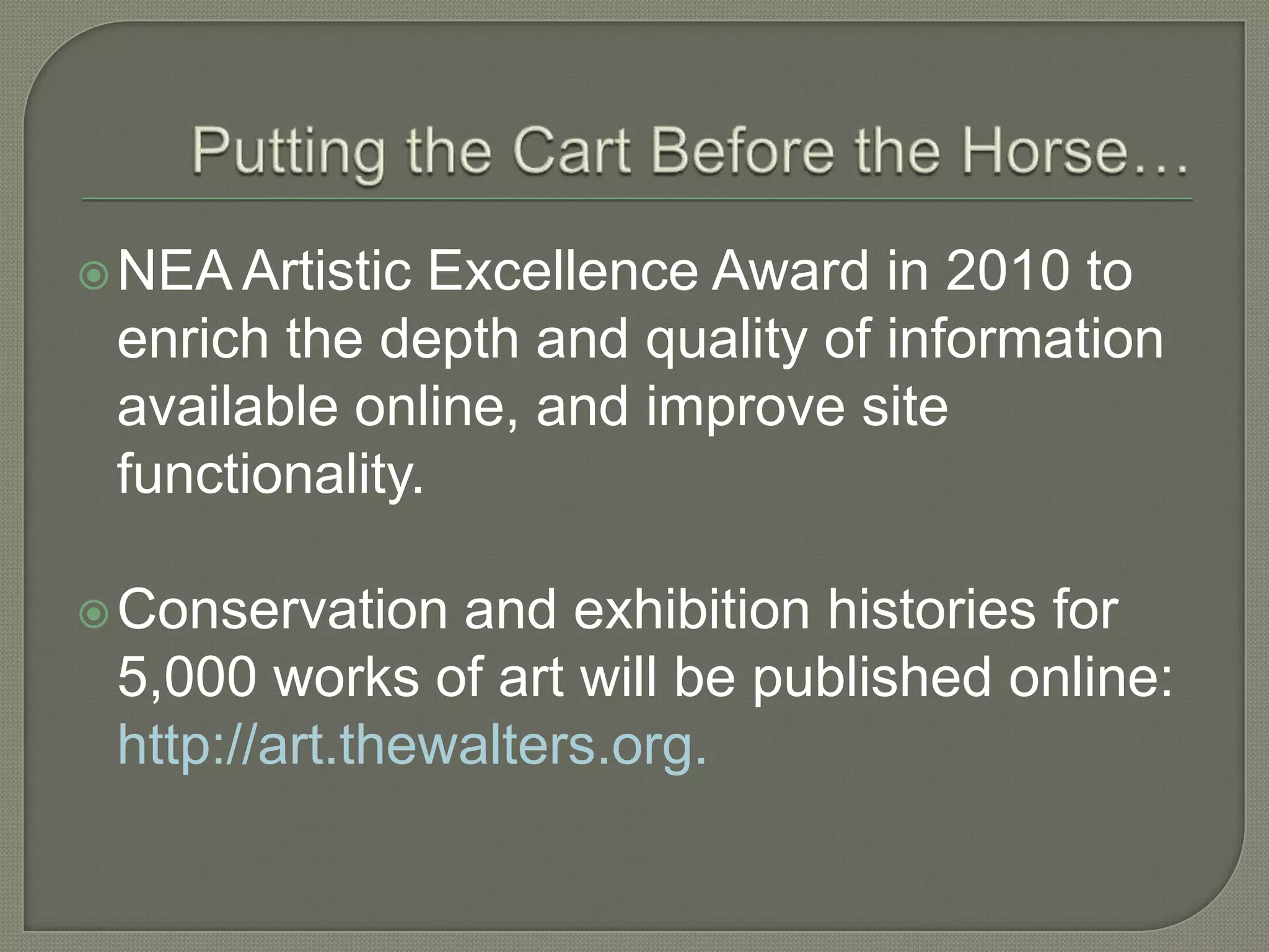  NEA Artistic  Excellence Award in 2010 to
 enrich the depth and quality of information
 available online, and improve site
 functionality.

 Conservation  and exhibition histories for
 5,000 works of art will be published online:
 http://art.thewalters.org.
 