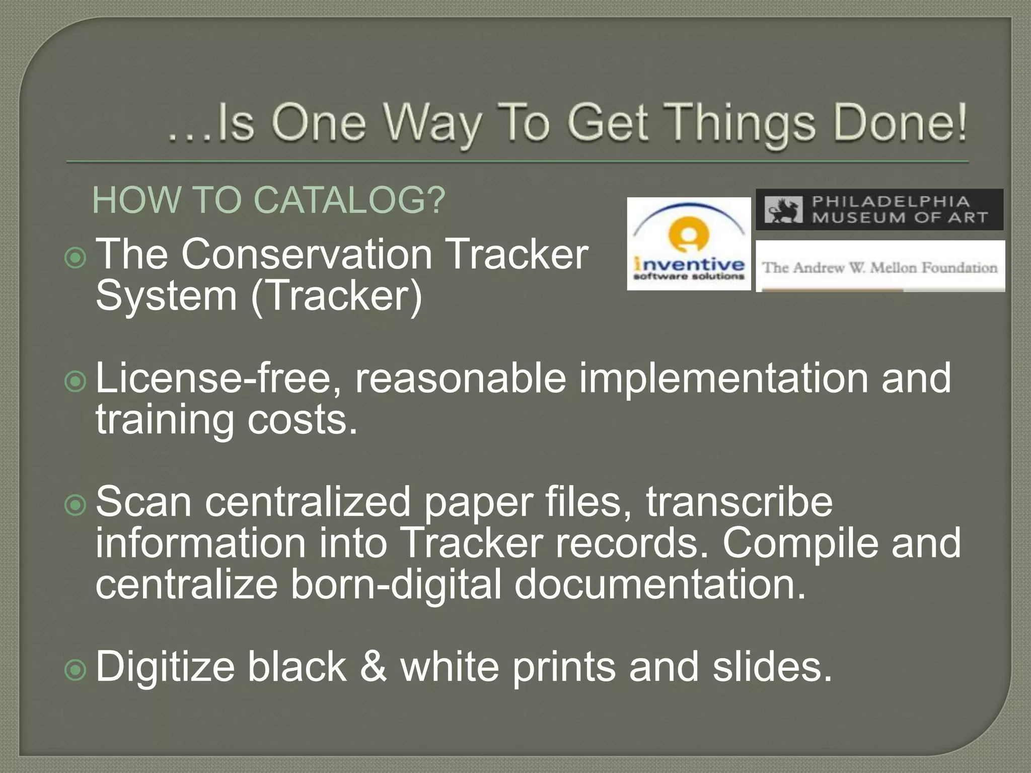 HOW TO CATALOG?
 TheConservation Tracker
 System (Tracker)
 License-free, reasonable implementation and
 training costs.
 Scan centralized paper files, transcribe
 information into Tracker records. Compile and
 centralize born-digital documentation.
 Digitize   black & white prints and slides.
 