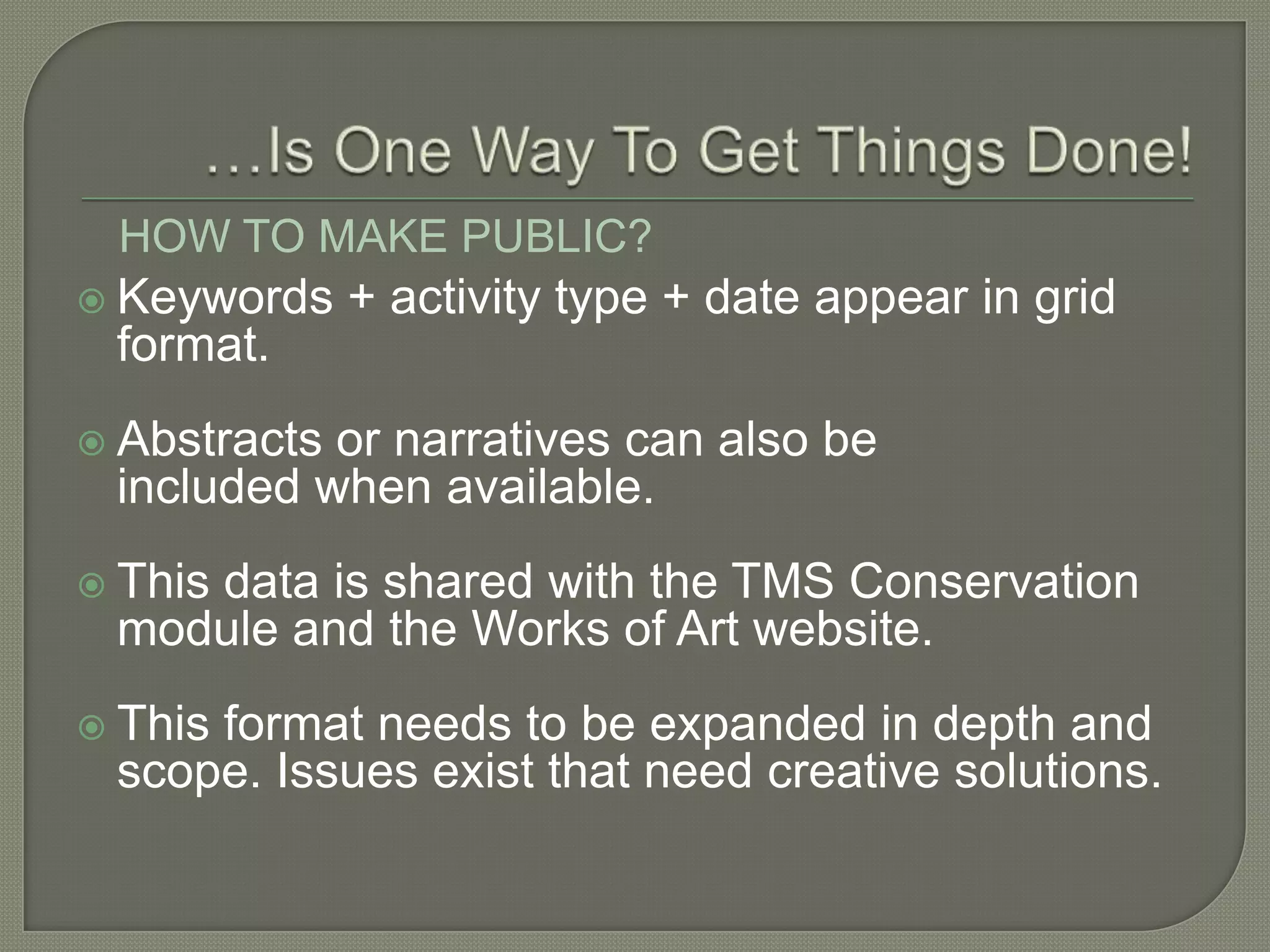 HOW TO MAKE PUBLIC?
 Keywords    + activity type + date appear in grid
 format.
 Abstractsor narratives can also be
 included when available.
 This
    data is shared with the TMS Conservation
 module and the Works of Art website.
 This
     format needs to be expanded in depth and
 scope. Issues exist that need creative solutions.
 