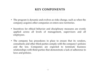 KEY COMPONENTS
• The program is dynamic and evolves as risks change, such as when the
company acquires other companies or enters new territories.
• Incentives for ethical behavior and disciplinary measures are evenly
applied across all levels of management, supervisors and all
employees.
• The company has procedures in place to ensure that its vendors,
consultants and other third parties comply with the company’s policies
and the law. Companies are expected to terminate business
relationships with third parties that demonstrate a lack of adherence to
laws and policies.
!10
 