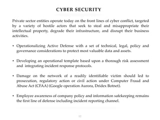 CYBER SECURITY
Private sector entities operate today on the front lines of cyber conflict, targeted
by a variety of hostile actors that seek to steal and misappropriate their
intellectual property, degrade their infrastructure, and disrupt their business
activities.
• Operationalizing Active Defense with a set of technical, legal, policy and
governance considerations to protect most valuable data and assets.
• Developing an operational template based upon a thorough risk assessment
and integrating incident response protocols.
• Damage on the network of a readily identifiable victim should led to
prosecution, regulatory action or civil action under Computer Fraud and
Abuse Act (CFAA) (Google operation Aurora, Dridex Botnet).
• Employee awareness of company policy and information safekeeping remains
the first line of defense including incident reporting channel.
!12
 