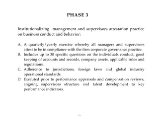 !16
Institutionalizing management and supervisors attestation practice
on business conduct and behavior:
A. A quarterly/yearly exercise whereby all managers and supervisors
attest to be in compliance with the firm corporate governance practice.
B. Includes up to 30 specific questions on the individuals conduct, good
keeping of accounts and records, company assets, applicable rules and
regulations.
C. Adherence to jurisdictions, foreign laws and global industry
operational standards.
D. Executed prior to performance appraisals and compensation reviews,
aligning supervisors structure and talent development to key
performance indicators.
PHASE 3
 