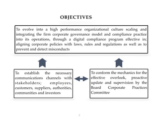 OBJECTIVES
!2
To evolve into a high performance organizational culture scaling and
integrating the firm corporate governance model and compliance practice
into its operations, through a digital compliance program effective in;
aligning corporate policies with laws, rules and regulations as well as to
prevent and detect misconducts
To establish the necessary
communications channels with
stakeholders; employees,
customers, suppliers, authorities,
communities and investors
To conform the mechanics for the
effective overlook, proactive
update and supervision by the
Board Corporate Practices
Committee
 