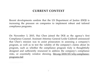 CURRENT CONTEXT
Recent developments confirm that the US Department of Justice (DOJ) is
increasing the pressure on companies to implement robust and tailored
compliance programs.
On November 3, 2015, Hui Chen joined the DOJ as the agency’s first
Compliance Counsel. Assistant Attorney General Leslie Caldwell announced
that Chen’s mission was to assist prosecutors in assessing a company’s
program, as well as to test the validity of the company’s claims about its
program, such as whether the compliance program truly is thoughtfully
designed and sufficiently resourced to address the company’s compliance
risks, or essentially window dressing. hbr.org/2018/03/why-compliance-
programs-fail
!3
 