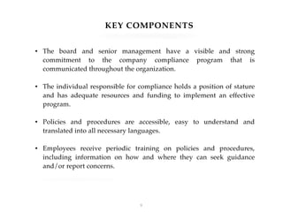 KEY COMPONENTS
• The board and senior management have a visible and strong
commitment to the company compliance program that is
communicated throughout the organization.
• The individual responsible for compliance holds a position of stature
and has adequate resources and funding to implement an effective
program.
• Policies and procedures are accessible, easy to understand and
translated into all necessary languages.
• Employees receive periodic training on policies and procedures,
including information on how and where they can seek guidance
and/or report concerns.
!9
 
