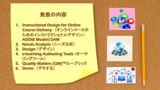 Outline
1. Past: Academic Background
2. Present: Research Student
3. Future: Research Plan
発表の内容
1. Instructional Design for Online
Course Delivery （オンラインコースの
ためのインストラクショナルデザイン）：
ADDIE ModelとSAM
2. Needs Analysis （ニーズ分析）
3. Design （デザイン）
4. e-learning Authoring Tools （オーサ
リングツール）
5. Quality Matters (QM)TMルーブリック
6. Demo （デモする）
 