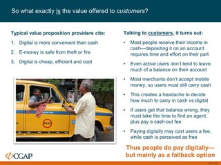 CGAP 2016
So what exactly is the value offered to customers?
Typical value proposition providers cite:
1. Digital is more convenient than cash
2. E-money is safe from theft or fire
3. Digital is cheap, efficient and cool
Talking to customers, it turns out:
• Most people receive their income in
cash—depositing it on an account
requires time and effort on their part
• Even active users don’t tend to leave
much of a balance on their account
• Most merchants don’t accept mobile
money, so users must still carry cash
• This creates a headache to decide
how much to carry in cash vs digital
• If users get that balance wrong, they
must take the time to find an agent,
plus pay a cash-out fee
• Paying digitally may cost users a fee,
while cash is perceived as free
Thus people do pay digitally—
but mainly as a fallback option
 