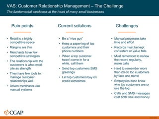 CGAP 2016
VAS: Customer Relationship Management – The Challenge
The fundamental weakness at the heart of many small businesses
• Retail is a highly
competitive space
• Margins are thin
• Merchants have few
competitive strategies
• The relationship with the
customers is what most
cite as strength
• They have few tools to
manage customer
relationships well
• Driven merchants use
manual systems
Pain points
• Be a “nice guy”
• Keep a paper log of top
customers and their
phone numbers
• When a top customer
hasn’t come in for a
while, call them
• Send top customers SMS
greetings
• Let top customers buy on
credit sometimes
Current solutions
• Manual processes take
time and effort
• Records must be kept
consistent or value falls
• Must remember to review
the record regularly,
make calls
• Hard to remember more
than 20-30 top customers
by face and name
• Employees don’t know
who top customers are or
use the log
• Calls and SMS messages
cost both time and money
Challenges
 