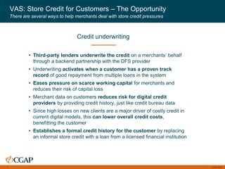 CGAP 2016
VAS: Store Credit for Customers – The Opportunity
There are several ways to help merchants deal with store credit pressures
• Third-party lenders underwrite the credit on a merchants’ behalf
through a backend partnership with the DFS provider
• Underwriting activates when a customer has a proven track
record of good repayment from multiple loans in the system
• Eases pressure on scarce working capital for merchants and
reduces their risk of capital loss
• Merchant data on customers reduces risk for digital credit
providers by providing credit history, just like credit bureau data
• Since high losses on new clients are a major driver of costly credit in
current digital models, this can lower overall credit costs,
benefitting the customer
• Establishes a formal credit history for the customer by replacing
an informal store credit with a loan from a licensed financial institution
Credit underwriting
 