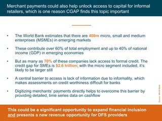 CGAP 2016
• The World Bank estimates that there are 400m micro, small and medium
enterprises (MSMEs) in emerging markets
• These contribute over 60% of total employment and up to 40% of national
income (GDP) in emerging economies
• But as many as 70% of these companies lack access to formal credit. The
credit gap for SMEs is $2.6 trillion; with the micro segment included, it’s
likely to be larger still
• A central barrier to access is lack of information due to informality, which
makes assessments on credit worthiness difficult for banks
• Digitizing merchants’ payments directly helps to overcome this barrier by
providing detailed, time series data on cashflow
Merchant payments could also help unlock access to capital for informal
retailers, which is one reason CGAP finds this topic important
8
This could be a significant opportunity to expand financial inclusion
and presents a new revenue opportunity for DFS providers
Source:WorldBank
 