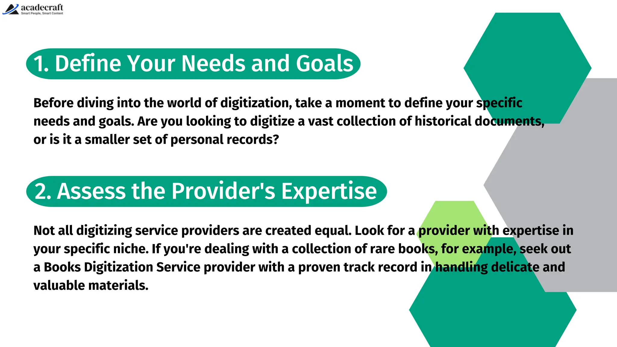 1. Define Your Needs and Goals
Before diving into the world of digitization, take a moment to define your specific
needs and goals. Are you looking to digitize a vast collection of historical documents,
or is it a smaller set of personal records?
2. Assess the Provider's Expertise
Not all digitizing service providers are created equal. Look for a provider with expertise in
your specific niche. If you're dealing with a collection of rare books, for example, seek out
a Books Digitization Service provider with a proven track record in handling delicate and
valuable materials.
 