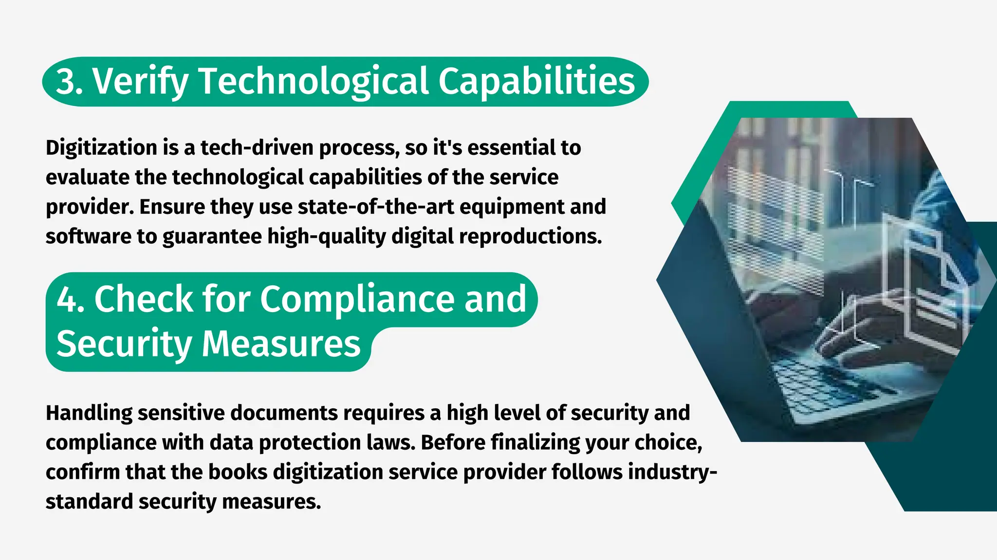 3. Verify Technological Capabilities
4. Check for Compliance and
Security Measures
Digitization is a tech-driven process, so it's essential to
evaluate the technological capabilities of the service
provider. Ensure they use state-of-the-art equipment and
software to guarantee high-quality digital reproductions.
Handling sensitive documents requires a high level of security and
compliance with data protection laws. Before finalizing your choice,
confirm that the books digitization service provider follows industry-
standard security measures.
 