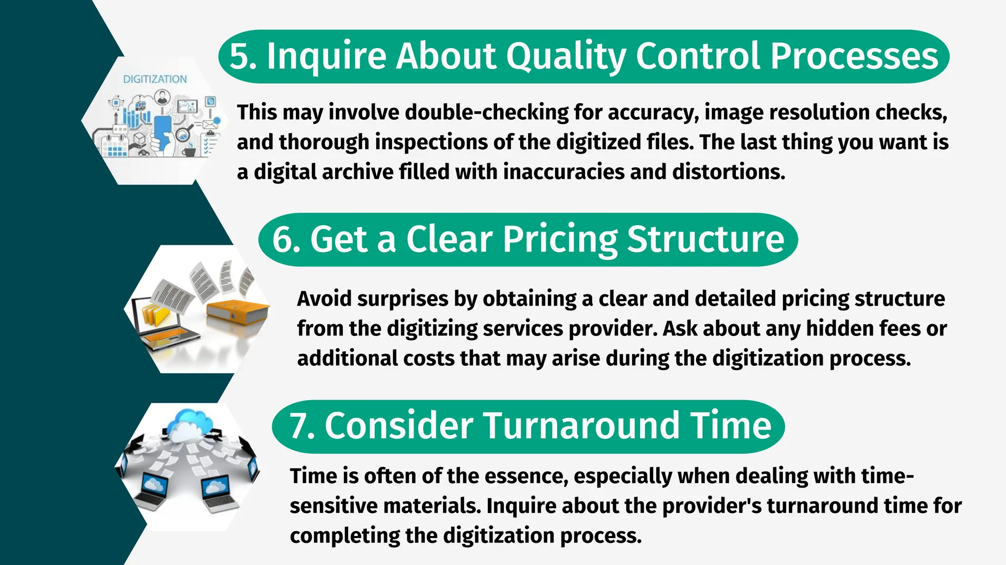 5. Inquire About Quality Control Processes
This may involve double-checking for accuracy, image resolution checks,
and thorough inspections of the digitized files. The last thing you want is
a digital archive filled with inaccuracies and distortions.
6. Get a Clear Pricing Structure
Avoid surprises by obtaining a clear and detailed pricing structure
from the digitizing services provider. Ask about any hidden fees or
additional costs that may arise during the digitization process.
7. Consider Turnaround Time
Time is often of the essence, especially when dealing with time-
sensitive materials. Inquire about the provider's turnaround time for
completing the digitization process.
 