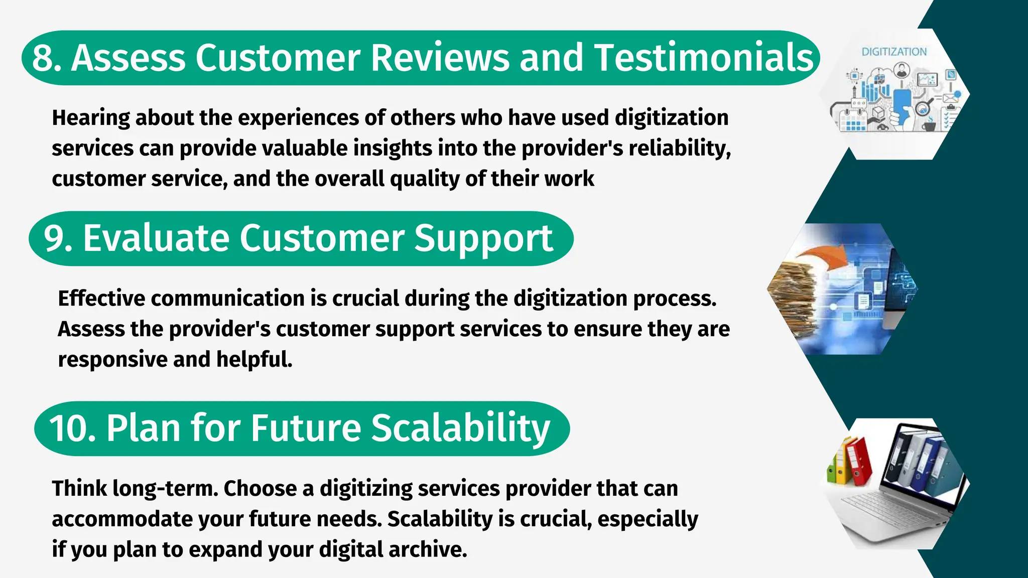 8. Assess Customer Reviews and Testimonials
10. Plan for Future Scalability
9. Evaluate Customer Support
Hearing about the experiences of others who have used digitization
services can provide valuable insights into the provider's reliability,
customer service, and the overall quality of their work
Effective communication is crucial during the digitization process.
Assess the provider's customer support services to ensure they are
responsive and helpful.
Think long-term. Choose a digitizing services provider that can
accommodate your future needs. Scalability is crucial, especially
if you plan to expand your digital archive.
 
