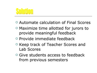 Automate calculation of Final Scores  Maximize time allotted for jurors to provide meaningful feedback Provide immediate feedback Keep track of Teacher Scores and Lab Scores  Give students access to feedback from previous semesters Solution 