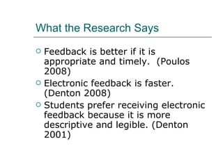 What the Research Says Feedback is better if it is appropriate and timely.  (Poulos 2008) Electronic feedback is faster. (Denton 2008) Students prefer receiving electronic feedback because it is more descriptive and legible. (Denton 2001) 