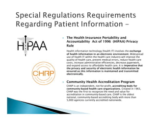 The Health Insurance Portability and
Accountability Act of 1996 (HIPAA) Privacy
Rule
Health information technology (health IT) involves the exchange
of health information in an electronic environment. Widespread
use of health IT within the health care industry will improve the
quality of health care, prevent medical errors, reduce health care
costs, increase administrative efficiencies, decrease paperwork,
and expand access to affordable health care. It is imperative that
the privacy and security of electronic health information be
ensured as this information is maintained and transmitted
electronically.


Community Health Accreditation Program
CHAP is an independent, not-for-profit, accrediting body for
community-based health care organizations. Created in 1965,
CHAP was the first to recognize the need and value for
accreditation in community-based care. CHAP is the oldest
national, community-based accrediting body with more than
5,000 agencies currently accredited nationwide.
 