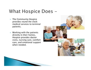 The Community Hospice
provides round the clock
medical services to terminal
patients.

Working with the patients
directly in their homes,
Hospice provides doctor
visits, nursing care, comfort
care, and emotional support
when needed.
 