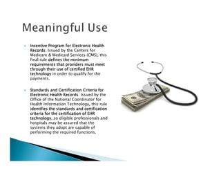 Incentive Program for Electronic Health
Records:
Records Issued by the Centers for
Medicare & Medicaid Services (CMS), this
final rule defines the minimum
requirements that providers must meet
through their use of certified EHR
technology in order to qualify for the
payments.

Standards and Certification Criteria for
Electronic Health Records Issued by the
                   Records:
Office of the National Coordinator for
Health Information Technology, this rule
identifies the standards and certification
criteria for the certification of EHR
technology,
technology so eligible professionals and
hospitals may be assured that the
systems they adopt are capable of
performing the required functions.
 