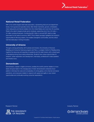 Executive Research Report | The Next Wave of Online and Offline Convergence 12
Research Partner: Industry Partner:
National Retail Federation
NRF is the world’s largest retail trade association, representing discount and department
stores, home goods and specialty stores, Main Street merchants, grocers, wholesalers,
chain restaurants and Internet retailers from the United States and more than 45 countries.
Retail is the nation’s largest private sector employer, supporting one in four U.S. jobs —
42 million working Americans. Contributing $2.5 trillion to annual GDP, retail is a daily
barometer for the nation’s economy. NRF’s This is Retail campaign highlights the industry’s
opportunities for life-long careers, how retailers strengthen communities, and the critical
role that retail plays in driving innovation.
Demandware
Demandware, a leader in digital commerce, enables the world’s premier retailers to move
faster and grow faster in the changing face of retail. Demandware’s enterprise cloud
platform minimizes the costs and complexities of running global, omni-channel commerce
operations, and empowers retailers to respond with speed and agility to new market
opportunities and continually evolving consumer expectations.
University of Arizona
Through a strong partnership with business and industry, the University of Arizona’s
Retailing and Consumer Sciences program and Terry J. Lundgren Center for Retailing bring
together the resources and expertise of academia and the retail industry with a shared goal
of developing strong future retail professionals. Students have unique opportunities for
research, career exploration and development, internships, professional in-class speakers
and industry tours.
Copyright 2014 The National Retail Federation. All rights reserved.
 