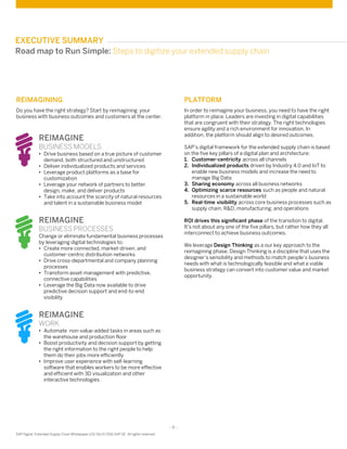 - 6 -
SAP Digital Extended Supply Chain Whitepaper (02/16) © 2016 SAP SE. All rights reserved
REIMAGINING
Do you have the right strategy? Start by reimagining your
business with business outcomes and customers at the center.
EXECUTIVE SUMMARY
PLATFORM
In order to reimagine your business, you need to have the right
platform in place. Leaders are investing in digital capabilities
that are congruent with their strategy. The right technologies
ensure agility and a rich environment for innovation. In
addition, the platform should align to desired outcomes.
SAP’s digital framework for the extended supply chain is based
on the five key pillars of a digital plan and architecture:
1. Customer-centricity across all channels
2. Individualized products driven by Industry 4.0 and IoT to
enable new business models and increase the need to
manage Big Data
3. Sharing economy across all business networks
4. Optimizing scarce resources such as people and natural
resources in a sustainable world
5. Real-time visibility across core business processes such as
supply chain, R&D, manufacturing, and operations
ROI drives this significant phase of the transition to digital.
It’s not about any one of the five pillars, but rather how they all
interconnect to achieve business outcomes.
We leverage Design Thinking as a our key approach to the
reimagining phase. Design Thinking is a discipline that uses the
designer’s sensibility and methods to match people’s business
needs with what is technologically feasible and what a viable
business strategy can convert into customer value and market
opportunity.
Road map to Run Simple: Steps to digitize your extended supply chain
REIMAGINE
BUSINESS MODELS
• Drive business based on a true picture of customer
demand, both structured and unstructured
• Deliver individualized products and services
• Leverage product platforms as a base for
customization
• Leverage your network of partners to better
design, make, and deliver products
• Take into account the scarcity of natural resources
and talent in a sustainable business model
REIMAGINE
BUSINESS PROCESSES
Change or eliminate fundamental business processes
by leveraging digital technologies to:
• Create more connected, market-driven, and
customer-centric distribution networks
• Drive cross-departmental and company planning
processes
• Transform asset management with predictive,
connective capabilities
• Leverage the Big Data now available to drive
predictive decision support and end-to-end
visibility
REIMAGINE
WORK
• Automate non-value-added tasks in areas such as
the warehouse and production floor
• Boost productivity and decision support by getting
the right information to the right people to help
them do their jobs more efficiently
• Improve user experience with self-learning
software that enables workers to be more effective
and efficient with 3D visualization and other
interactive technologies
 