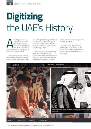 10 INSIGHT MAGAZINE APRIL - JUNE 2015
Digitizing
the UAE’s History
10
A
bustling, modern city
with broad boulevards,
gleaming skyscrapers,
and busy shopping malls,
Abu Dhabi welcomed as
many as 20 million passengers at its
international airport in 2014.
Less than 70 years ago, however,
the emirate was little more than a
Bedouin village, and a visitor had to
drive through a shallow part of the sea
in order to reach it. Security guards
were stationed at forts such as Al
Hosn and Al Maqtaa, and there were
very few signs of oil.
These and many other fascinating
facts about the UAE are now
accessible to the public and preserved
for future generations thanks to the
UAE’s National Archives, one of the
oldest and largest archival repositories
in the Arabian Gulf.
From the prices of pearls in the
1930s, to the locust attacks on the
Trucial Coast in 1959, the depth and
detail of the collected information is
astounding.
UAE National Archives' digital exhibit on Google Cultural Institute platform
 