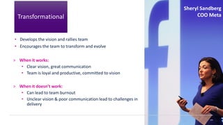 • Develops the vision and rallies team
• Encourages the team to transform and evolve
> When it works:
• Clear vision, great communication
• Team is loyal and productive, committed to vision
> When it doesn’t work:
• Can lead to team burnout
• Unclear vision & poor communication lead to challenges in
delivery
143
Sheryl Sandberg
COO Meta
Transformational
 
