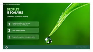 DROPLET APPLICATION DELIVERY SIMPLIFIED
DROPLETCOMPUTING.COM
DROPLET APPLICATION DELIVERY SIMPLIFIED
DROPLET
ISSCALABLE
Fast to set up, easy to deploy
Droplet containers are fast and
simple to script and deploy
1
Little support required
2
Deploys to any cloud or endpoint device
3
 